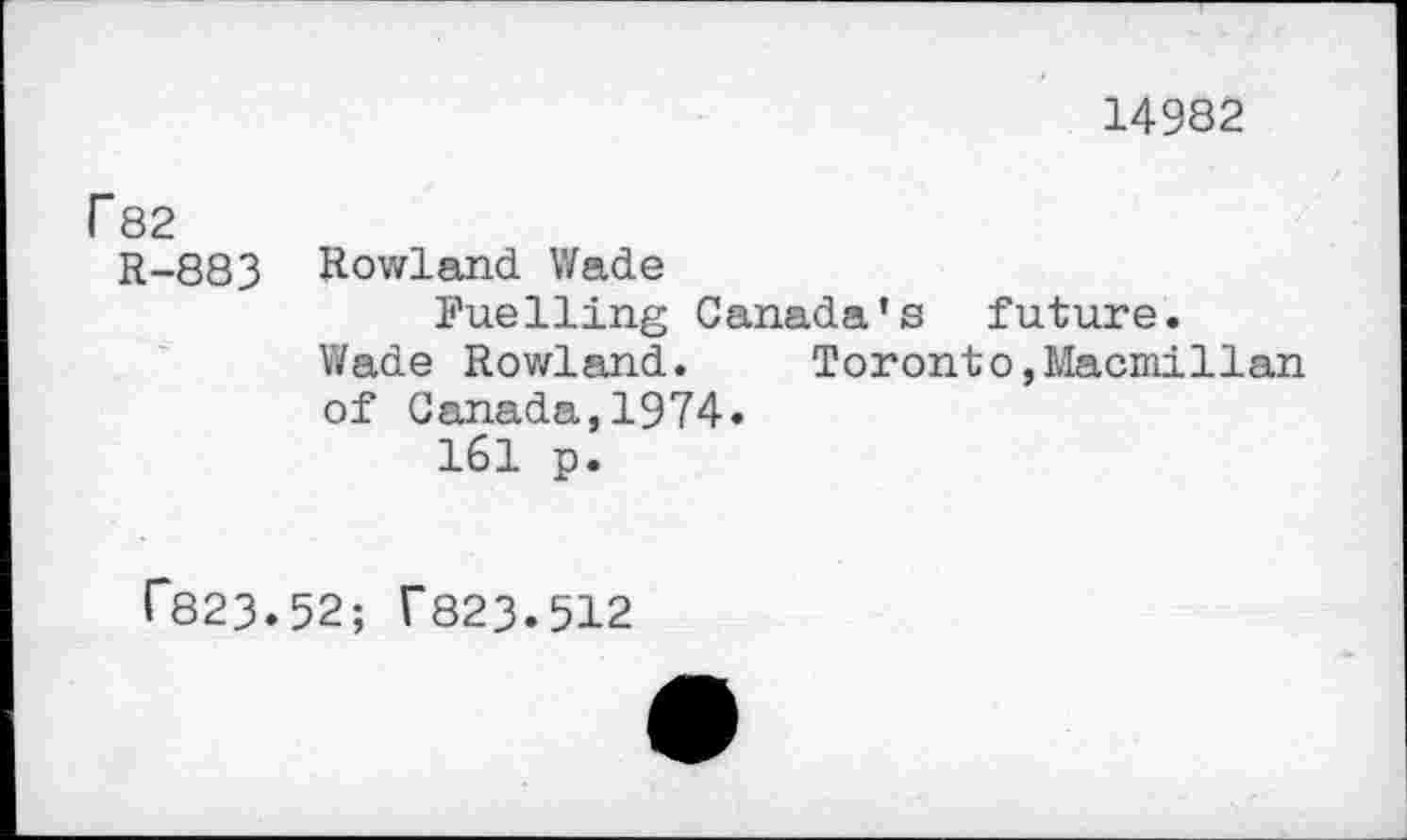 ﻿14982
Г 82
R-883 Rowland Wade
Fuelling Canada’s future.
Wade Rowland.	Toronto,Macmillan
of Canada,1974.
161 p.
Г823.52; Г823.512